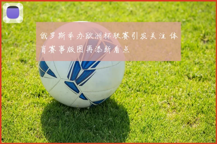 俄罗斯举办欧洲杯联赛引发关注 体育赛事版图再添新看点