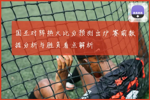 国王对阵热火比分预测出炉 赛前数据分析与胜负看点解析