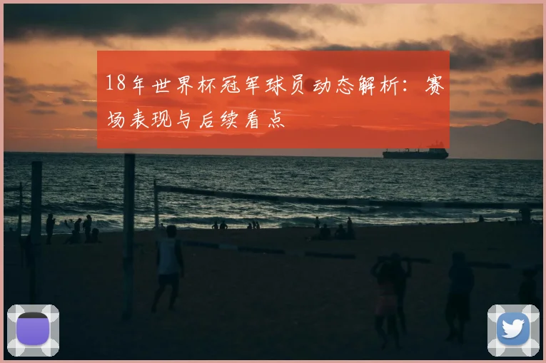 18年世界杯冠军球员动态解析：赛场表现与后续看点