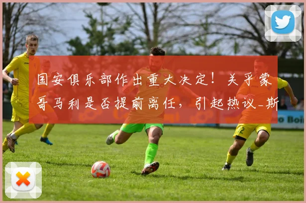 国安俱乐部作出重大决定!关乎蒙哥马利是否提前离任,引起热议_斯帕吉奇_中超_本赛季