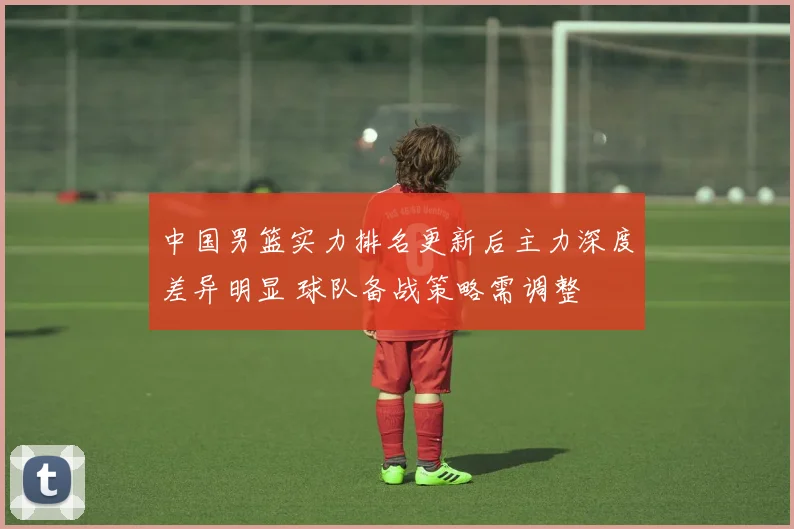 中国男篮实力排名更新后主力深度差异明显 球队备战策略需调整