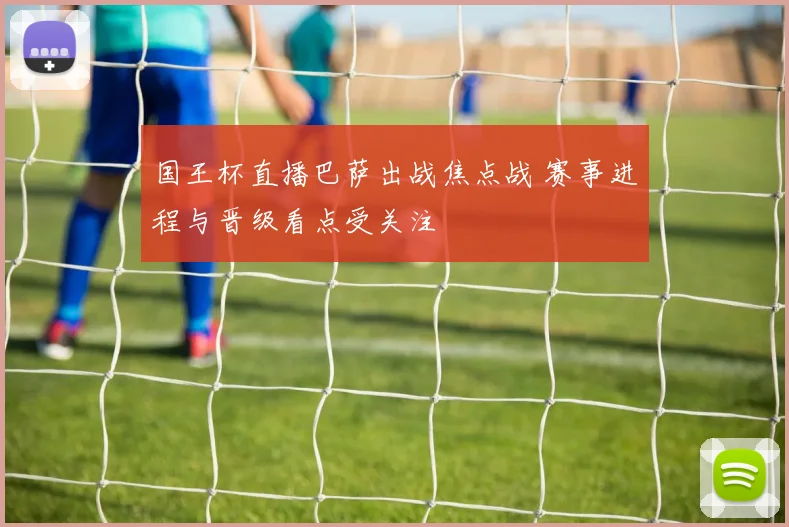 国王杯直播巴萨出战焦点战 赛事进程与晋级看点受关注