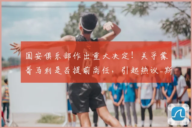 国安俱乐部作出重大决定!关乎蒙哥马利是否提前离任,引起热议_斯帕吉奇_中超_本赛季