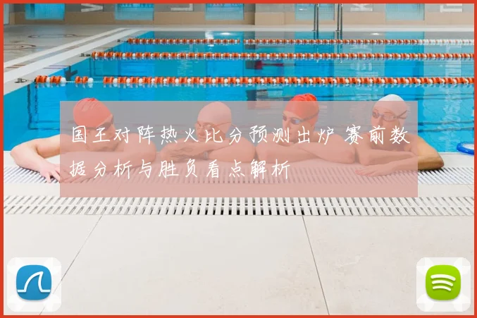 国王对阵热火比分预测出炉 赛前数据分析与胜负看点解析