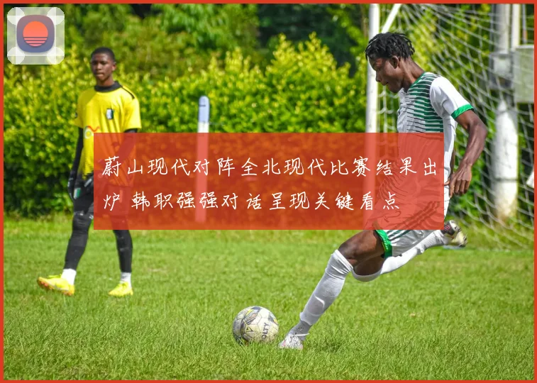 蔚山现代对阵全北现代比赛结果出炉 韩职强强对话呈现关键看点