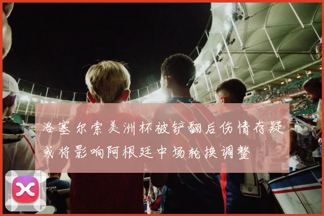洛塞尔索美洲杯被铲翻后伤情存疑或将影响阿根廷中场轮换调整