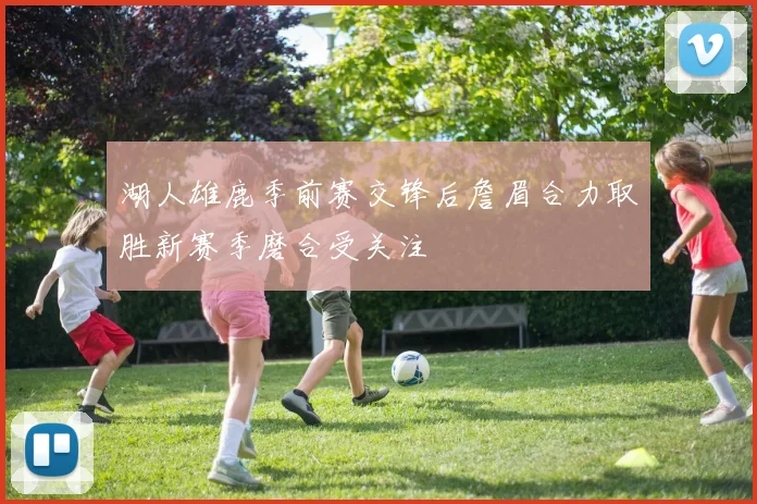 湖人雄鹿季前赛交锋后詹眉合力取胜新赛季磨合受关注