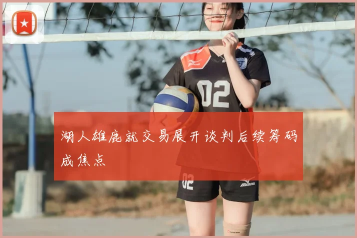 湖人雄鹿就交易展开谈判后续筹码成焦点