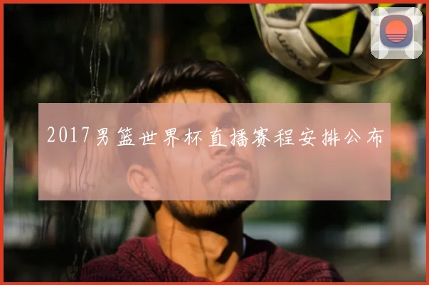 2017男篮世界杯直播赛程安排公布
