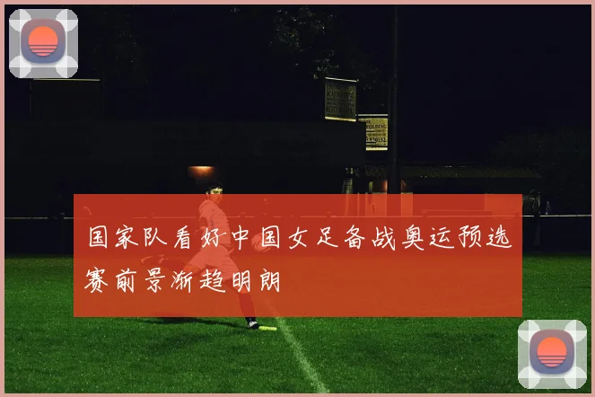 国家队看好中国女足备战奥运预选赛前景渐趋明朗