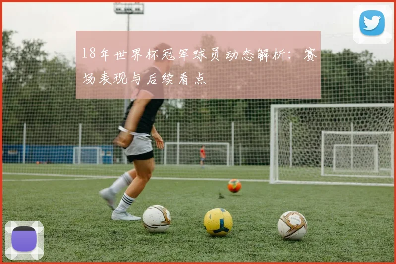 18年世界杯冠军球员动态解析：赛场表现与后续看点
