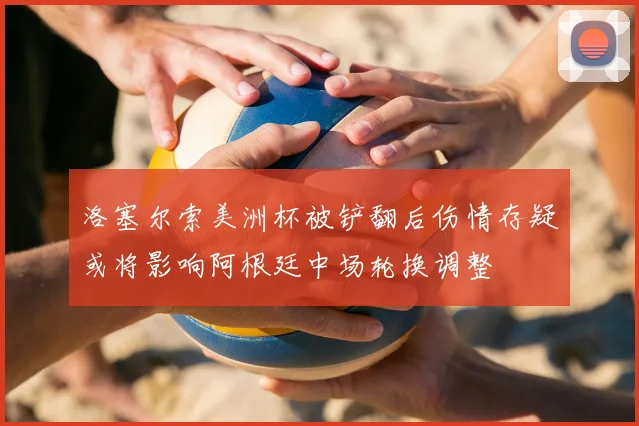 洛塞尔索美洲杯被铲翻后伤情存疑或将影响阿根廷中场轮换调整