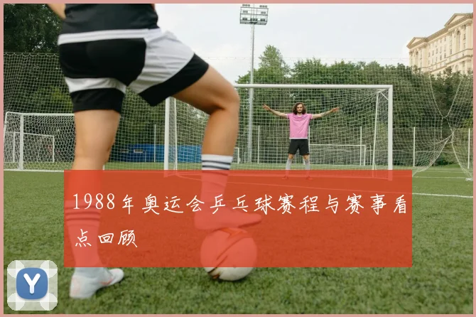 1988年奥运会乒乓球赛程与赛事看点回顾