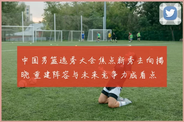 中国男篮选秀大会焦点新秀去向揭晓 重建阵容与未来竞争力成看点