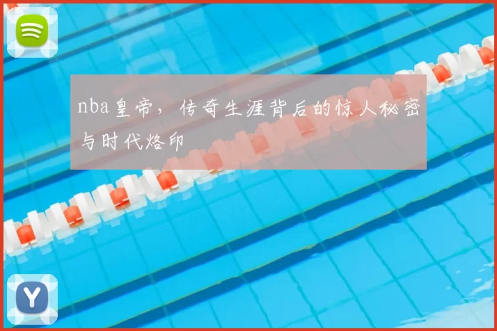 nba皇帝，传奇生涯背后的惊人秘密与时代烙印