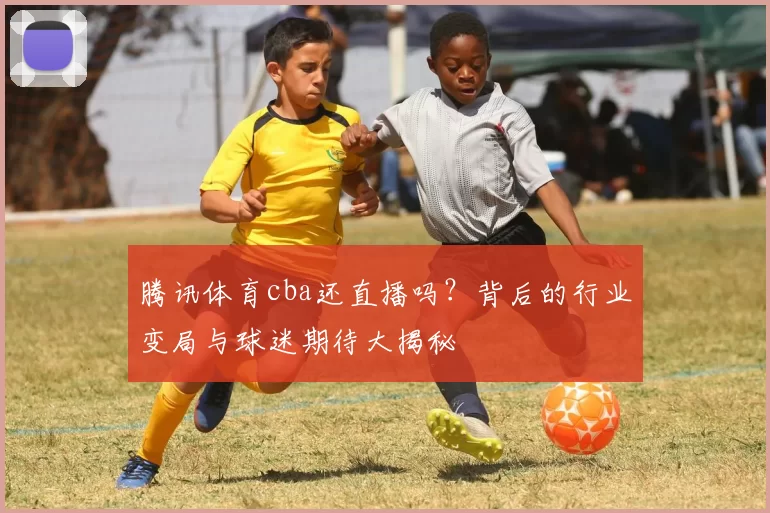 腾讯体育cba还直播吗？背后的行业变局与球迷期待大揭秘