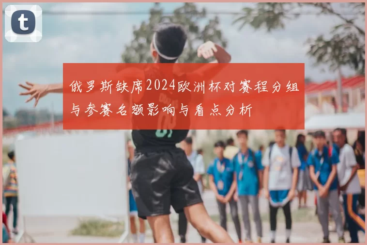 俄罗斯缺席2024欧洲杯对赛程分组与参赛名额影响与看点分析