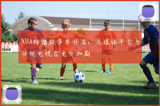 NBA转播权争夺升温，流媒体平台与传统电视台竞价加剧