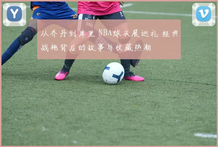 从乔丹到库里 NBA球衣展巡礼 经典战袍背后的故事与收藏热潮