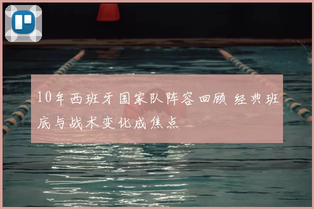 10年西班牙国家队阵容回顾 经典班底与战术变化成焦点