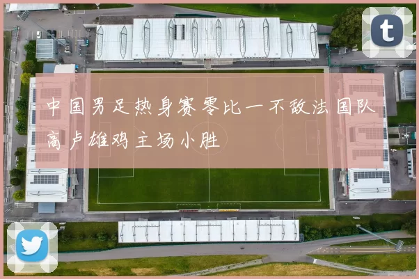 中国男足热身赛零比一不敌法国队高卢雄鸡主场小胜