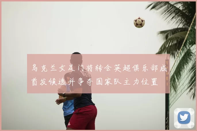 乌克兰女足门将转会英超俱乐部成首发候选并争夺国家队主力位置