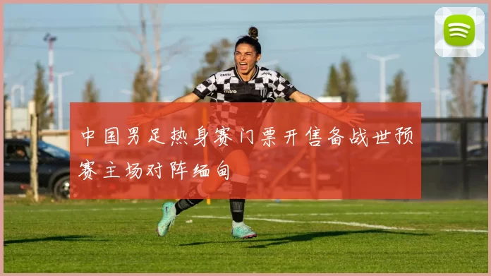 中国男足热身赛门票开售备战世预赛主场对阵缅甸