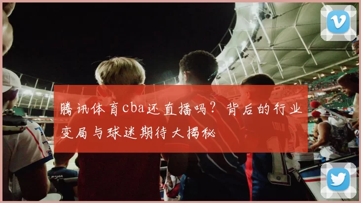 腾讯体育cba还直播吗？背后的行业变局与球迷期待大揭秘