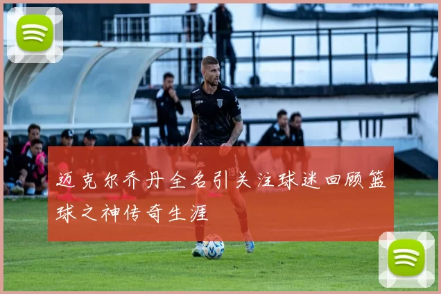 迈克尔乔丹全名引关注球迷回顾篮球之神传奇生涯