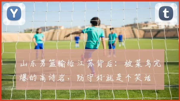 山东男篮输给江苏背后:被菜鸟完爆的高诗岩,防守好就是个笑话