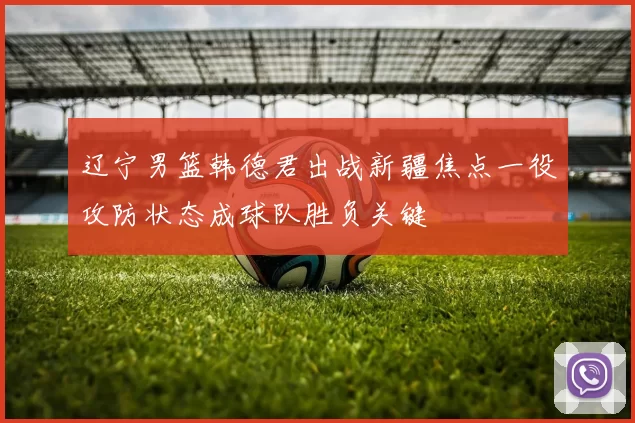 辽宁男篮韩德君出战新疆焦点一役攻防状态成球队胜负关键