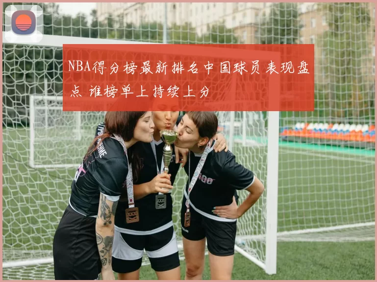 NBA得分榜最新排名中国球员表现盘点 谁榜单上持续上分