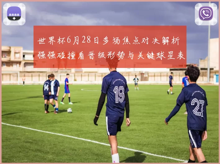 世界杯6月28日多场焦点对决解析 强强碰撞看晋级形势与关键球星表现