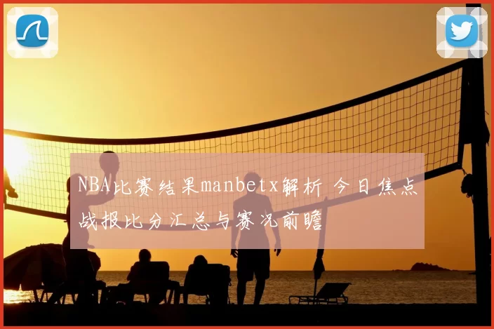 NBA比赛结果manbetx解析 今日焦点战报比分汇总与赛况前瞻
