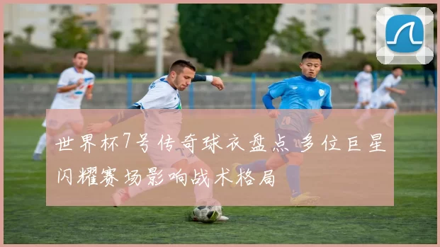 世界杯7号传奇球衣盘点 多位巨星闪耀赛场影响战术格局