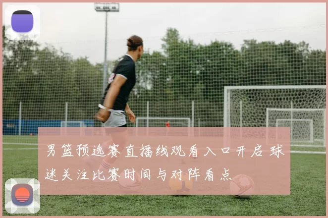 男篮预选赛直播线观看入口开启 球迷关注比赛时间与对阵看点