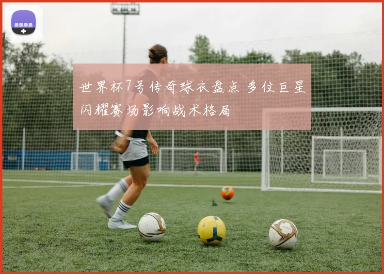 世界杯7号传奇球衣盘点 多位巨星闪耀赛场影响战术格局