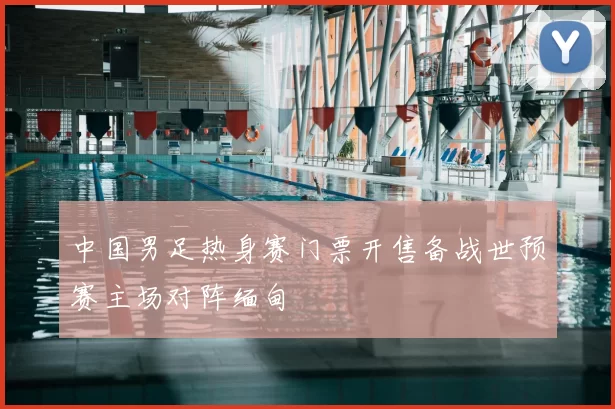 中国男足热身赛门票开售备战世预赛主场对阵缅甸