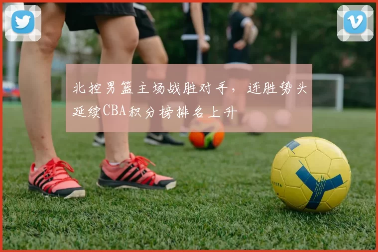 北控男篮主场战胜对手，连胜势头延续CBA积分榜排名上升