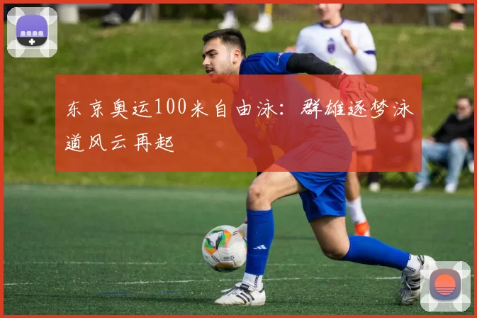 东京奥运100米自由泳：群雄逐梦泳道风云再起