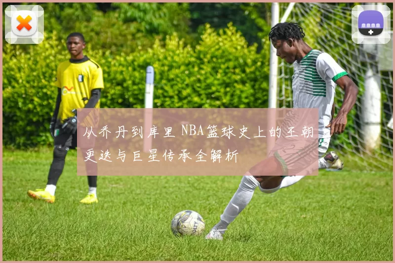 从乔丹到库里 NBA篮球史上的王朝更迭与巨星传承全解析