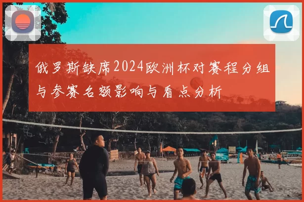 俄罗斯缺席2024欧洲杯对赛程分组与参赛名额影响与看点分析