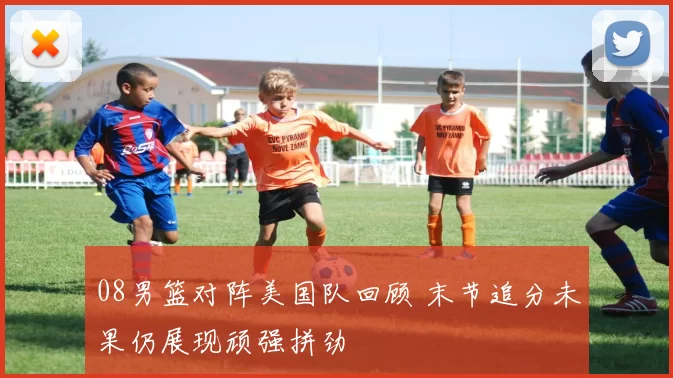 08男篮对阵美国队回顾 末节追分未果仍展现顽强拼劲