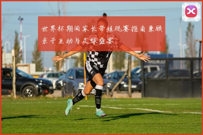 世界杯期间家长带娃观赛指南兼顾亲子互动与足球盛宴