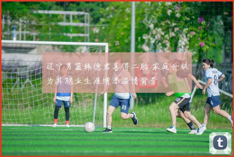 辽宁男篮韩德君喜得二胎 家庭升级为其职业生涯增添温情背景