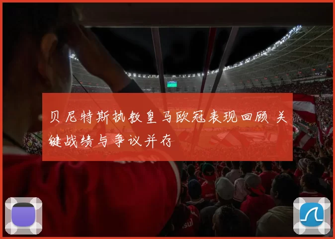 贝尼特斯执教皇马欧冠表现回顾 关键战绩与争议并存