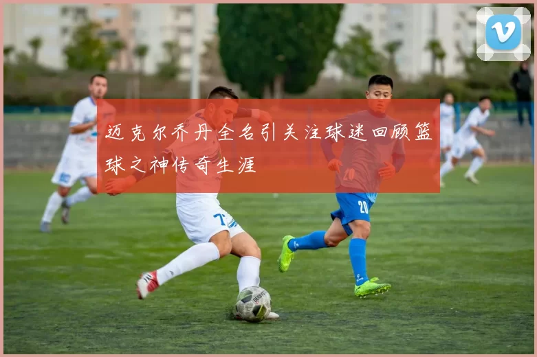 迈克尔乔丹全名引关注球迷回顾篮球之神传奇生涯