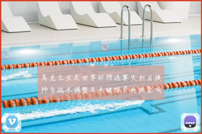 乌克兰女足世界杯预选赛失利后换帅与战术调整及关键球员轮换影响晋级形势