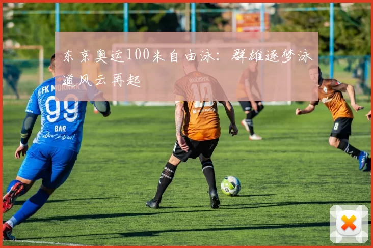 东京奥运100米自由泳：群雄逐梦泳道风云再起