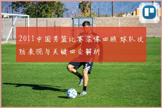 2011中国男篮比赛录像回顾 球队攻防表现与关键回合解析